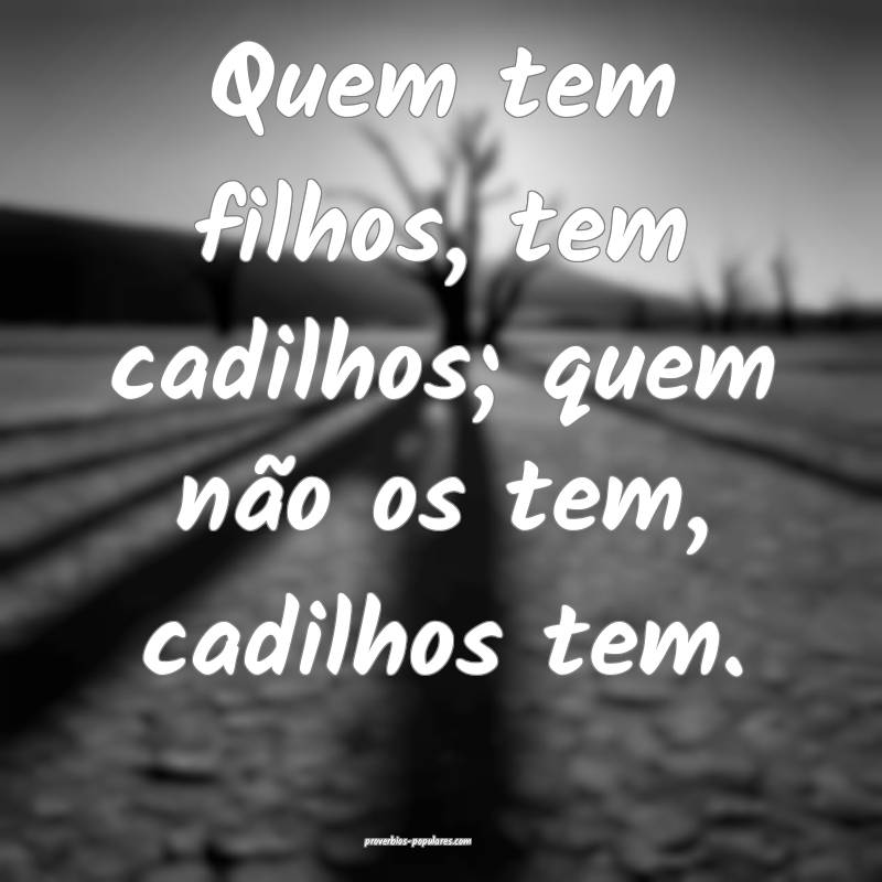 Quem tem filhos, tem cadilhos; quem não os tem, cadilhos tem.
...