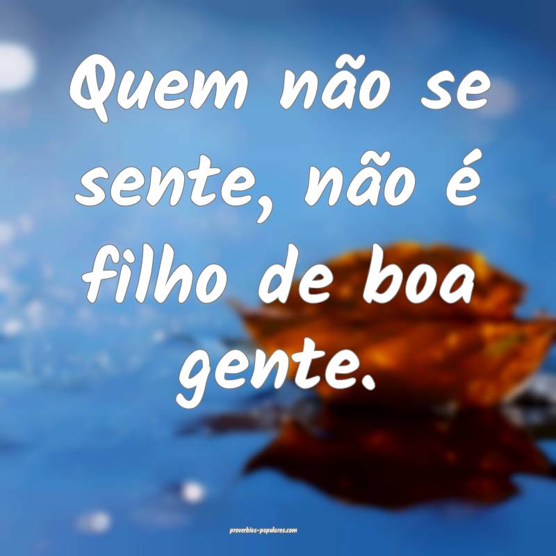Quem não se sente, não é filho de boa gente.
...