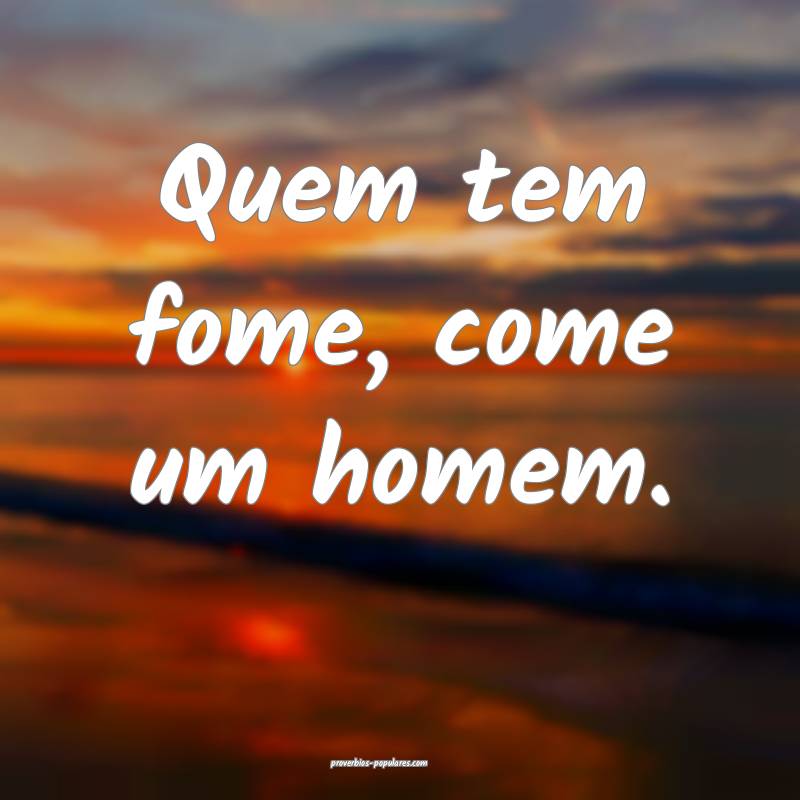 Quem tem fome, come um homem.
...