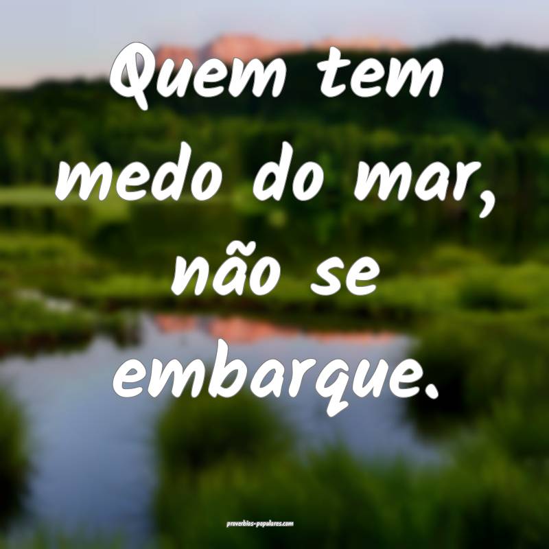 Quem tem medo do mar, não se embarque.
 ...