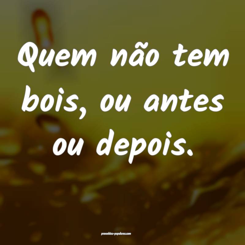 Quem não tem bois, ou antes ou depois.
...