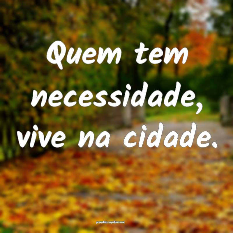 Quem tem necessidade, vive na cidade.
...