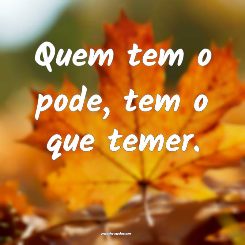 Quem tem o pode, tem o que temer.
...
