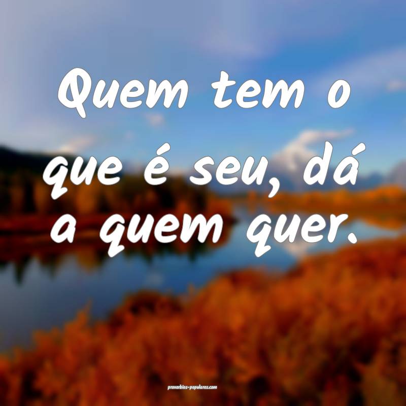 Quem tem o que é seu, dá a quem quer.
 ...