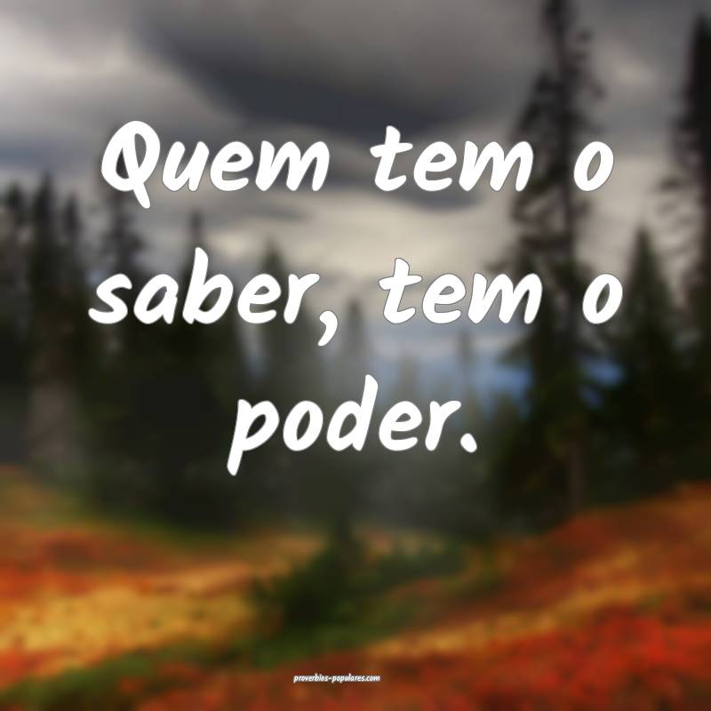 Quem tem o saber, tem o poder.
...