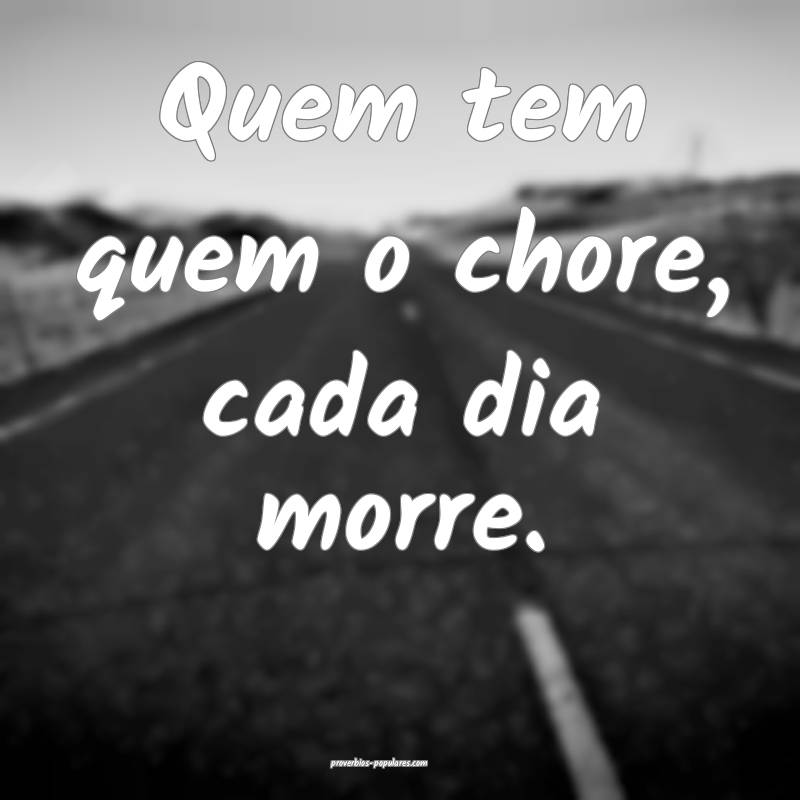 Quem tem quem o chore, cada dia morre.
 ...