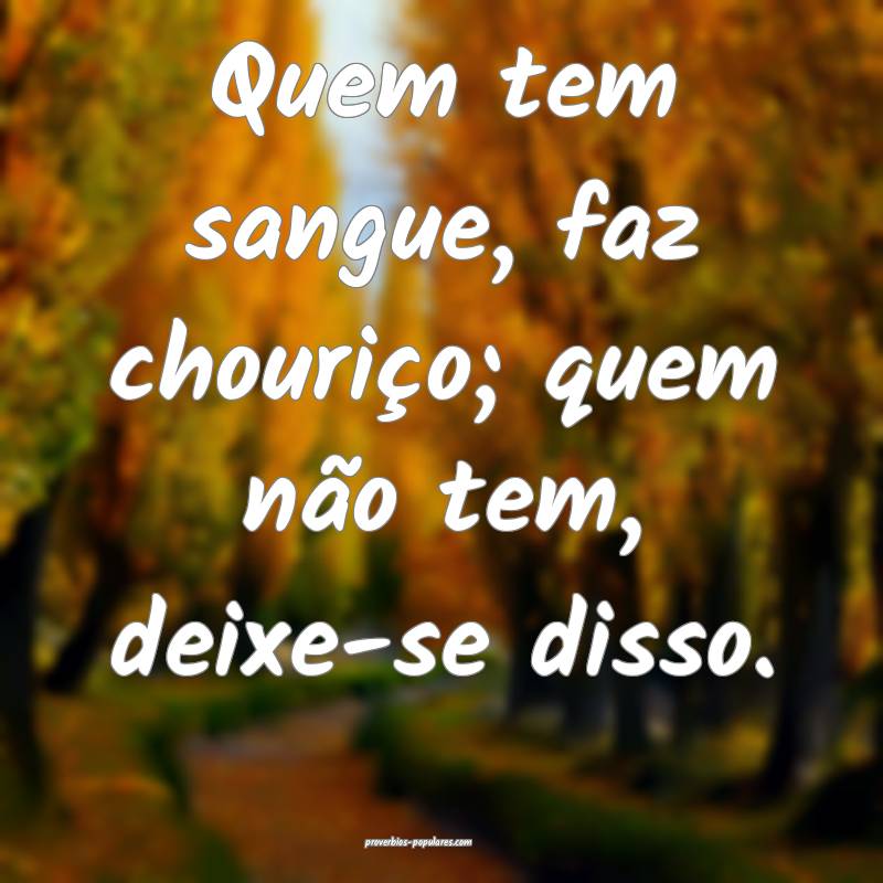 Quem tem sangue, faz chouriço; quem não tem, deixe-se disso.
...