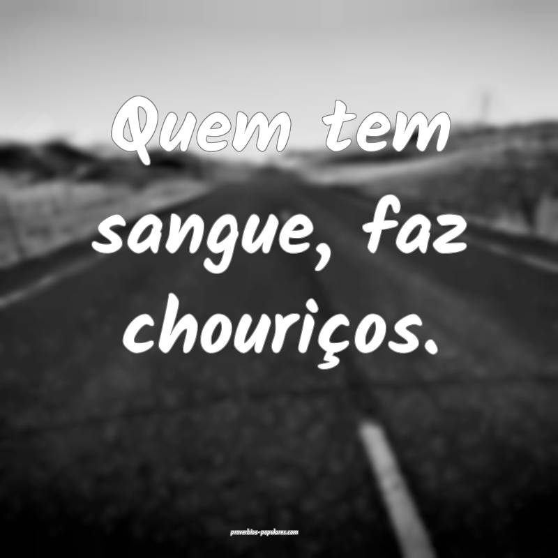 Quem tem sangue, faz chouriços.
 ...