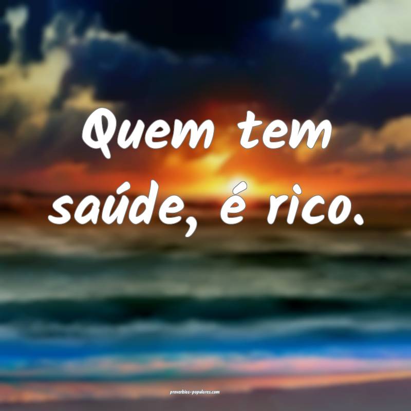 Quem tem saúde, é rico.
...