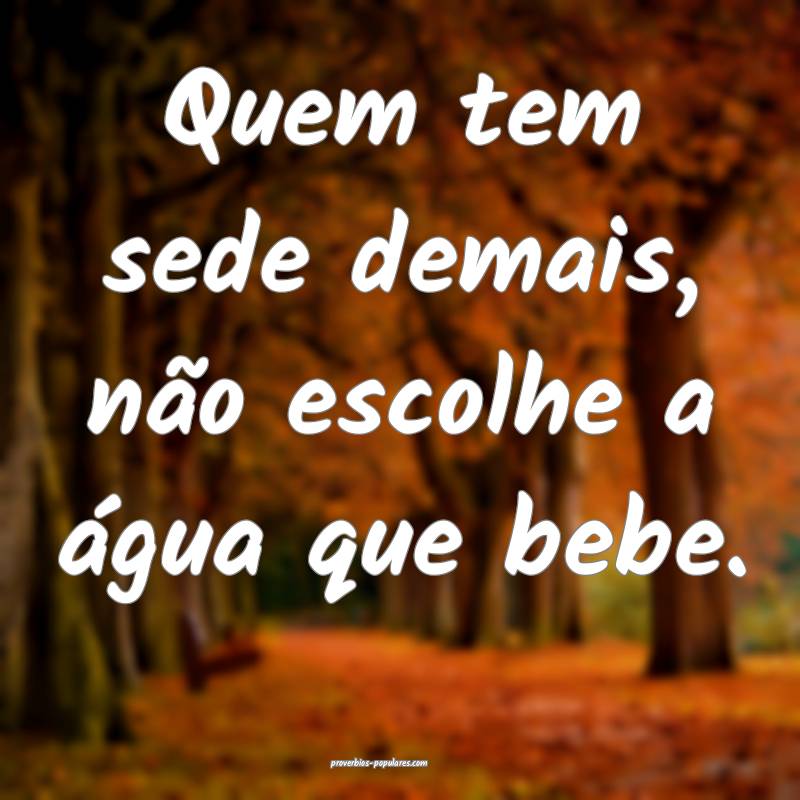 Quem tem sede demais, não escolhe a água que bebe.
...