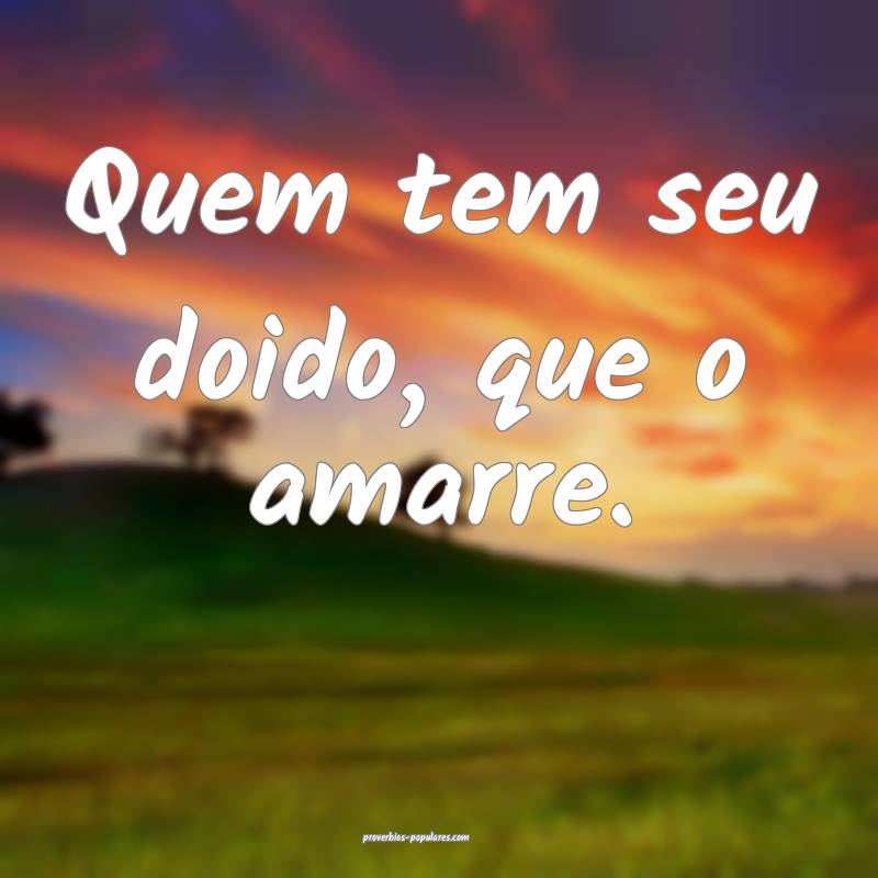 Quem tem seu doido, que o amarre.
...