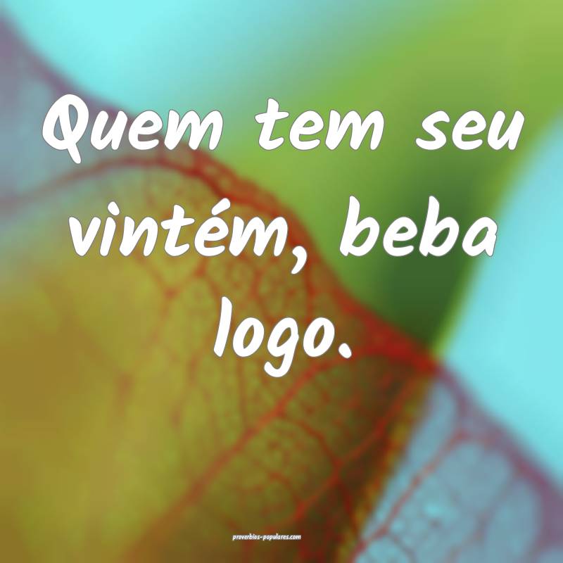 Quem tem seu vintém, beba logo.
...