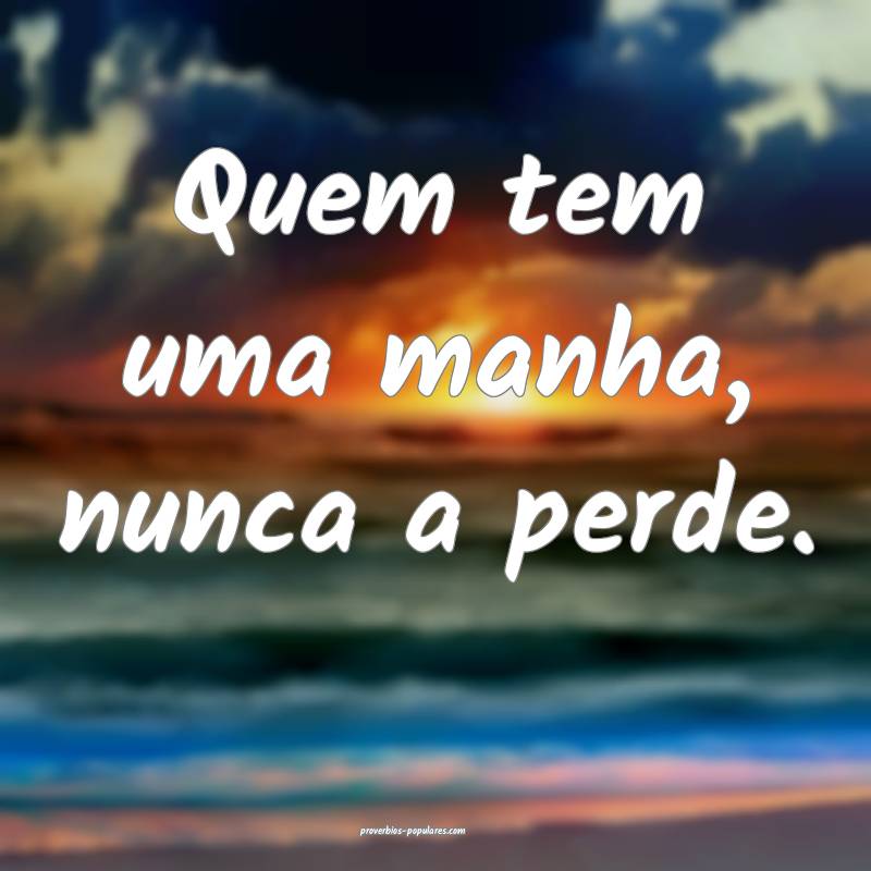 Quem tem uma manha, nunca a perde.
...