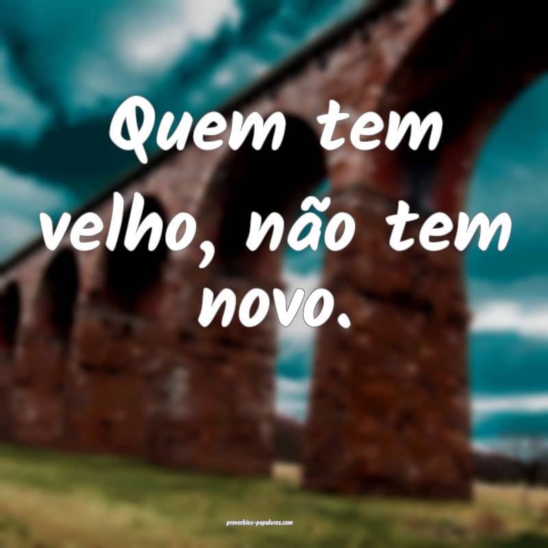 Quem tem velho, não tem novo.
 ...