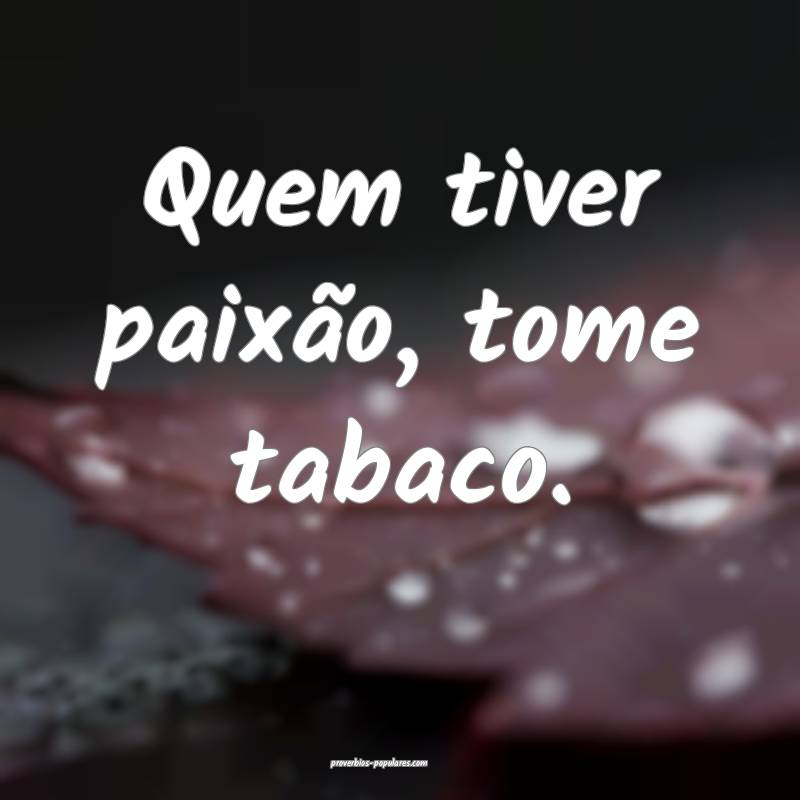 Quem tiver paixão, tome tabaco.
...