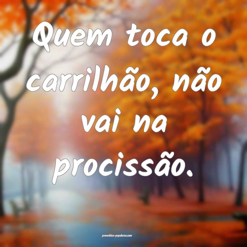 Quem toca o carrilhão, não vai na procissão.
...