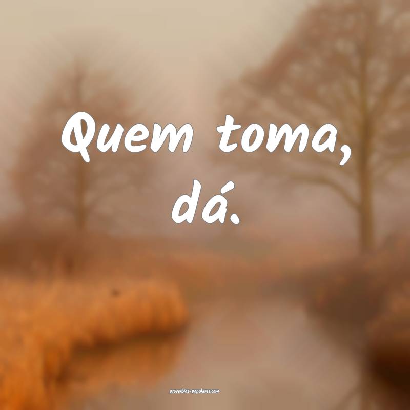 Quem toma, dá.
...