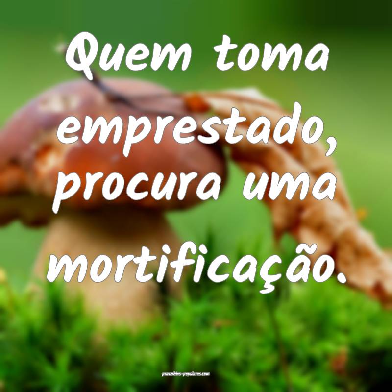 Quem toma emprestado, procura uma mortificação.
 ...