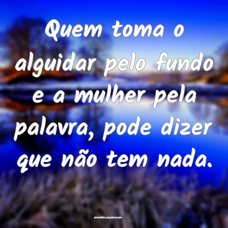 Quem toma o alguidar pelo fundo e a mulher pela palavra, pode dizer qu...