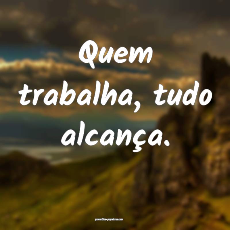 Quem trabalha, tudo alcança.
...