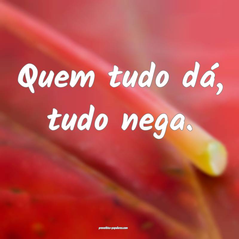Quem tudo dá, tudo nega.
...