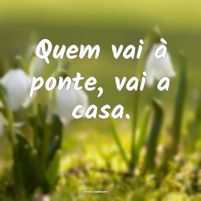 Quem vai à ponte, vai a casa.
...