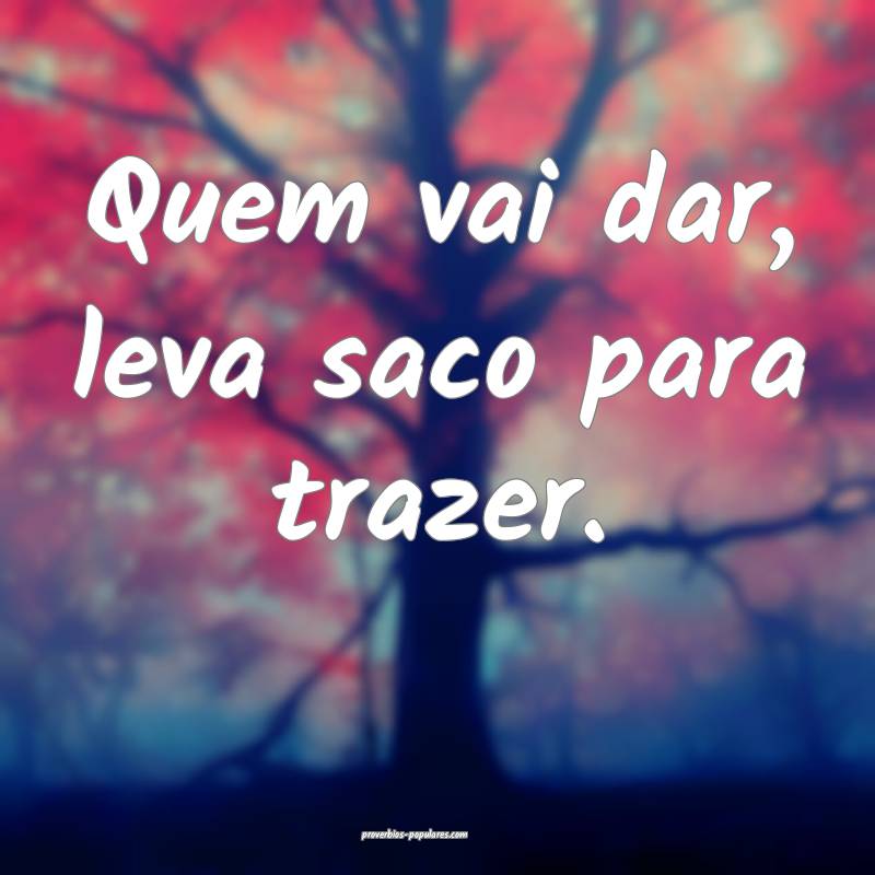 Quem vai dar, leva saco para trazer.
...