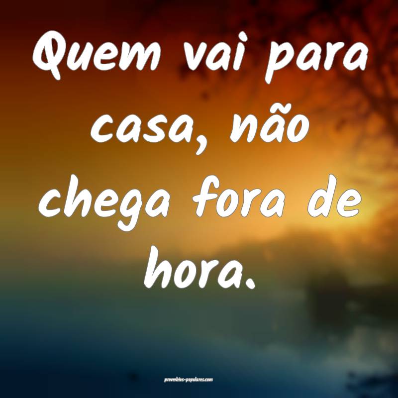 Quem vai para casa, não chega fora de hora.
...