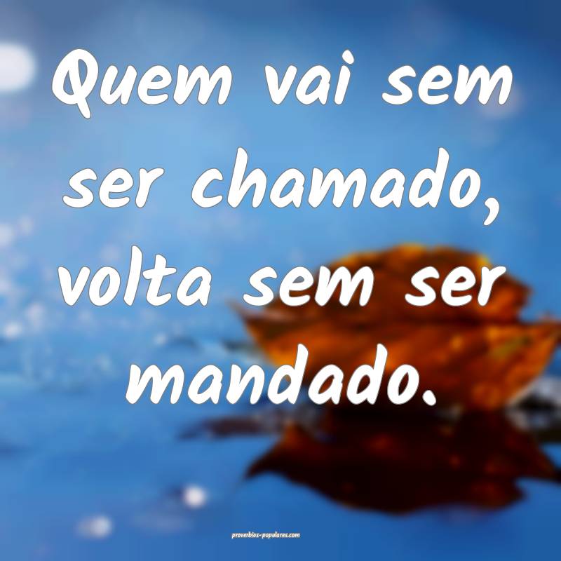 Quem vai sem ser chamado, volta sem ser mandado.
...