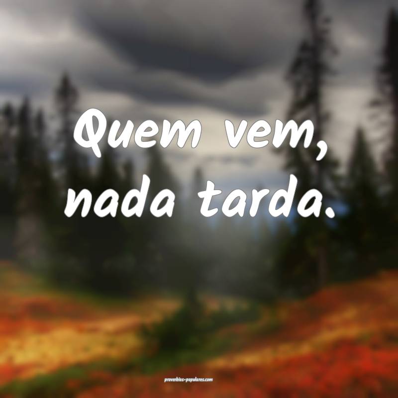 Quem vem, nada tarda.
...