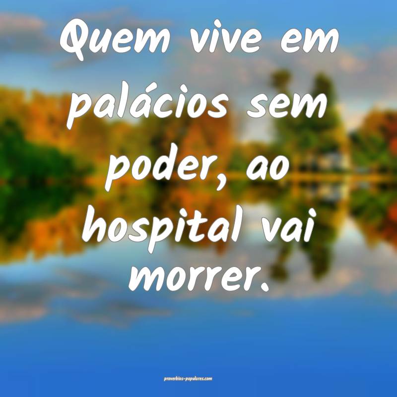 Quem vive em palácios sem poder, ao hospital vai morrer.
...