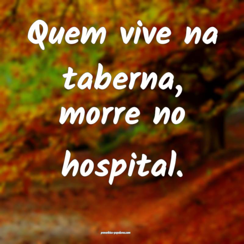 Quem vive na taberna, morre no hospital.
...