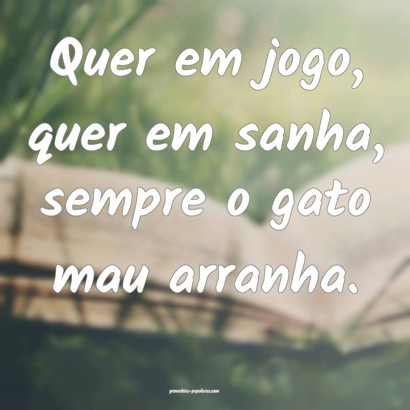 Quer em jogo, quer em sanha, sempre o gato mau arranha.
...