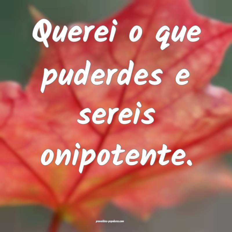 Querei o que puderdes e sereis onipotente.
...