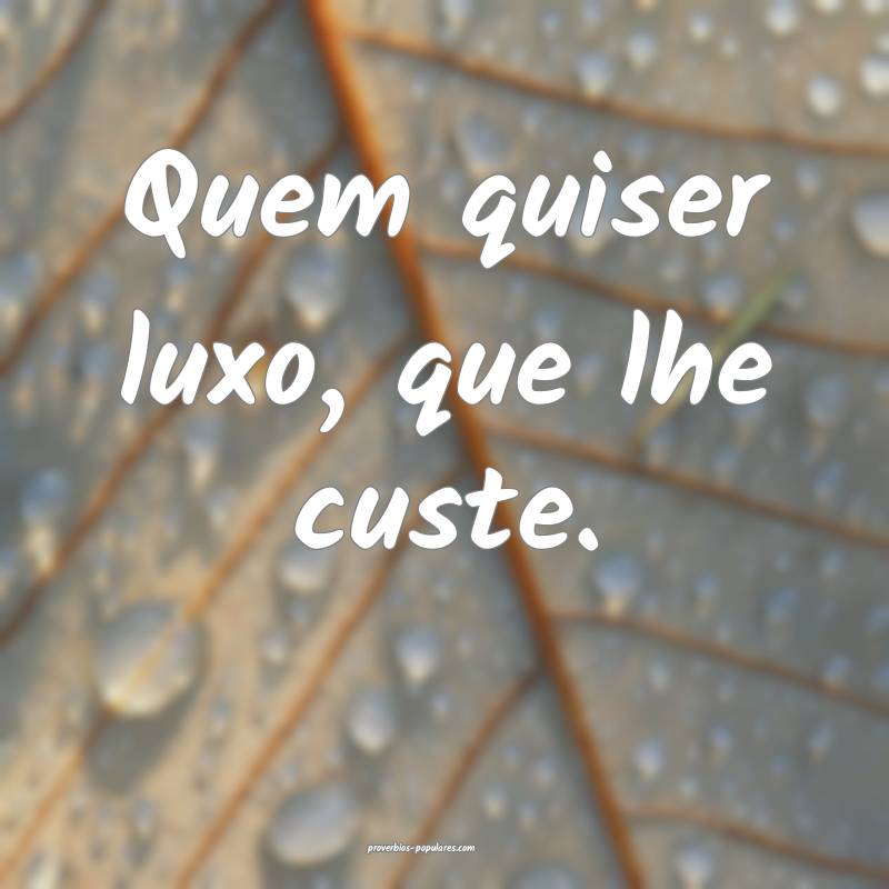 Quem quiser luxo, que lhe custe.
...