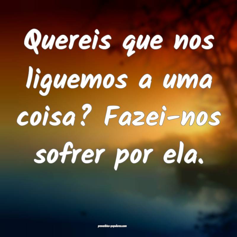 Quereis que nos liguemos a uma coisa? Fazei-nos sofrer por ela.
...