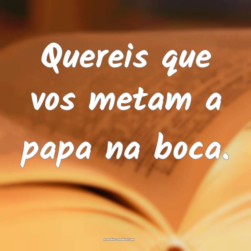 Quereis que vos metam a papa na boca.
...