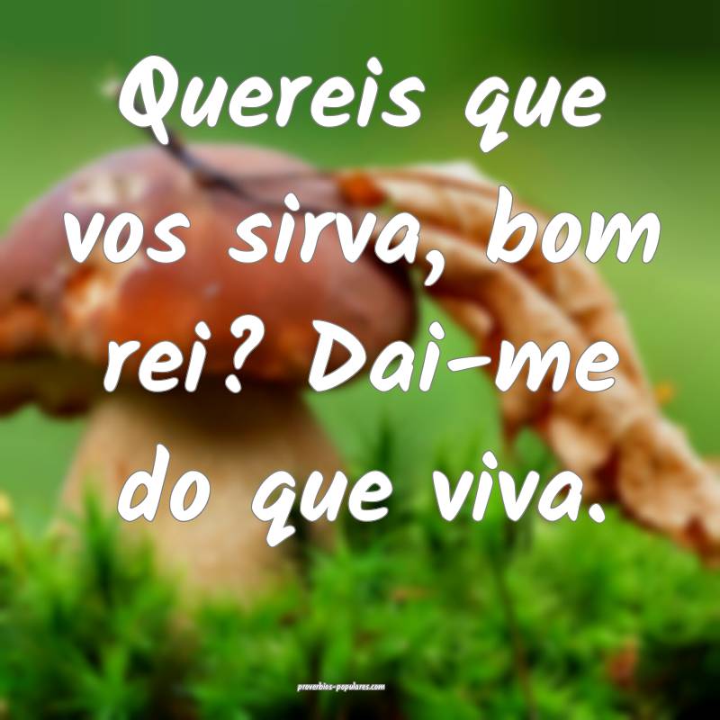 Quereis que vos sirva, bom rei? Dai-me do que viva.
...