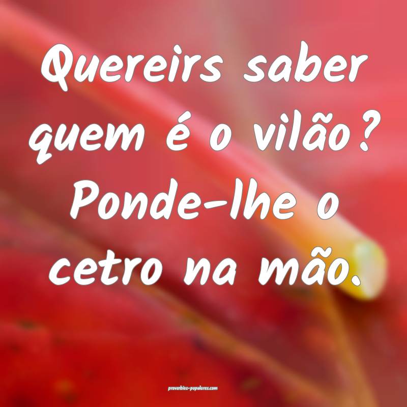 Quereirs saber quem é o vilão? Ponde-lhe o cetro na mão.
...