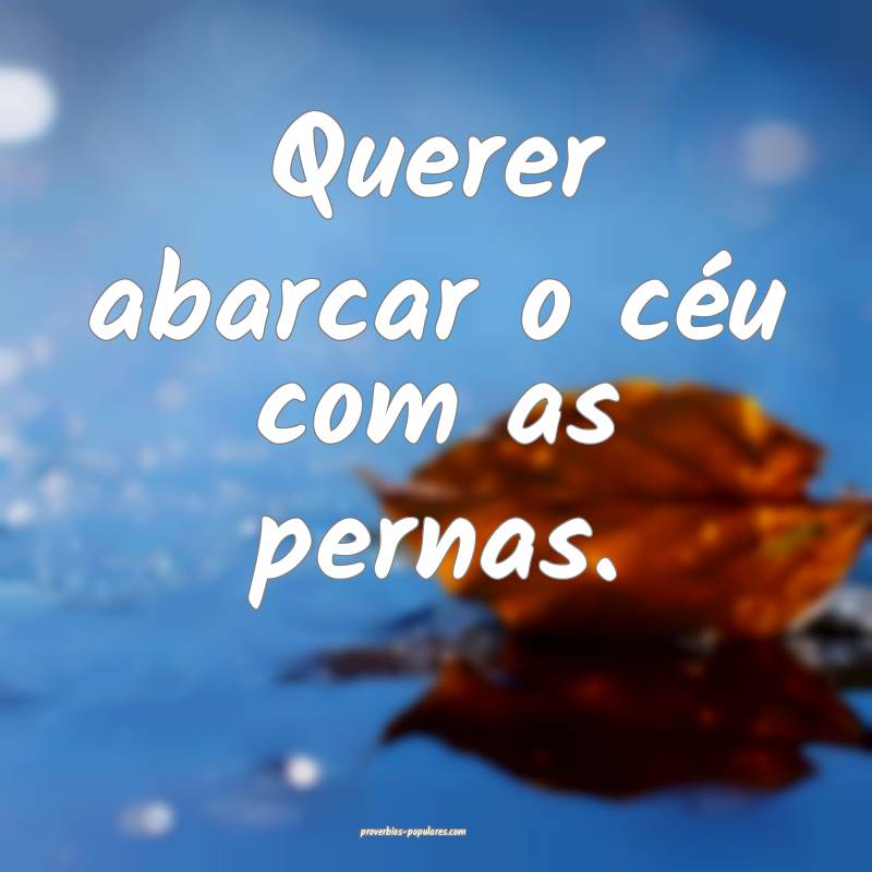 Querer abarcar o céu com as pernas.
 ...