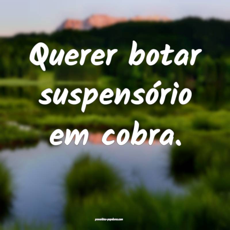 Querer botar suspensório em cobra.
...