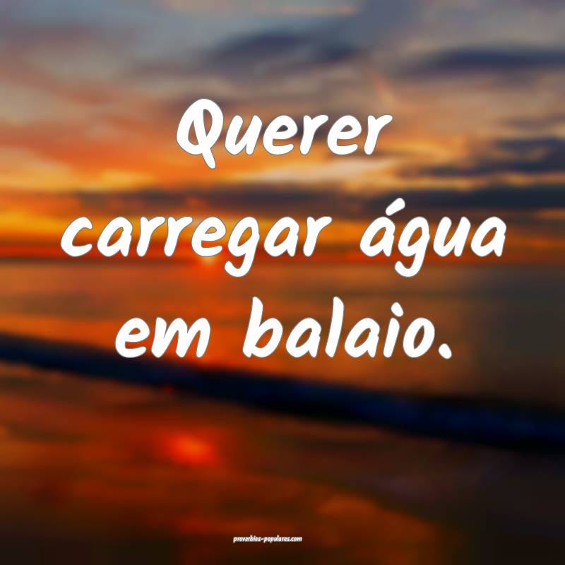 Querer carregar água em balaio.
...