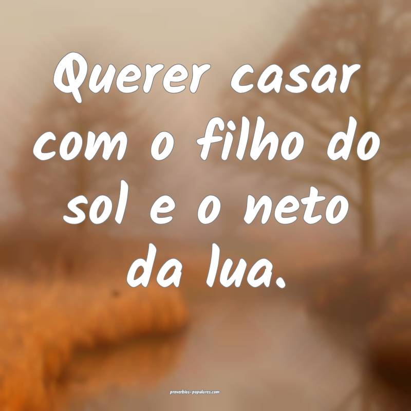 Querer casar com o filho do sol e o neto da lua.
...