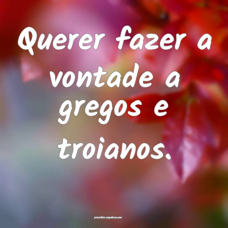 Querer fazer a vontade a gregos e troianos.
...