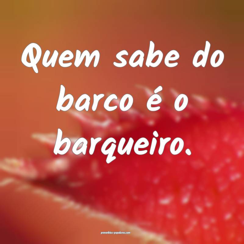 Quem sabe do barco é o barqueiro.
...
