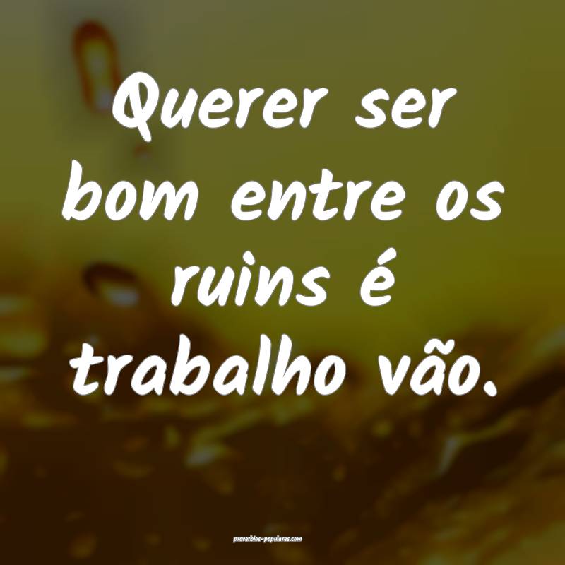 Querer ser bom entre os ruins é trabalho vão.
 ...