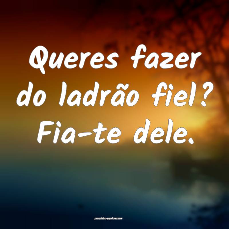 Queres fazer do ladrão fiel? Fia-te dele.
 ...