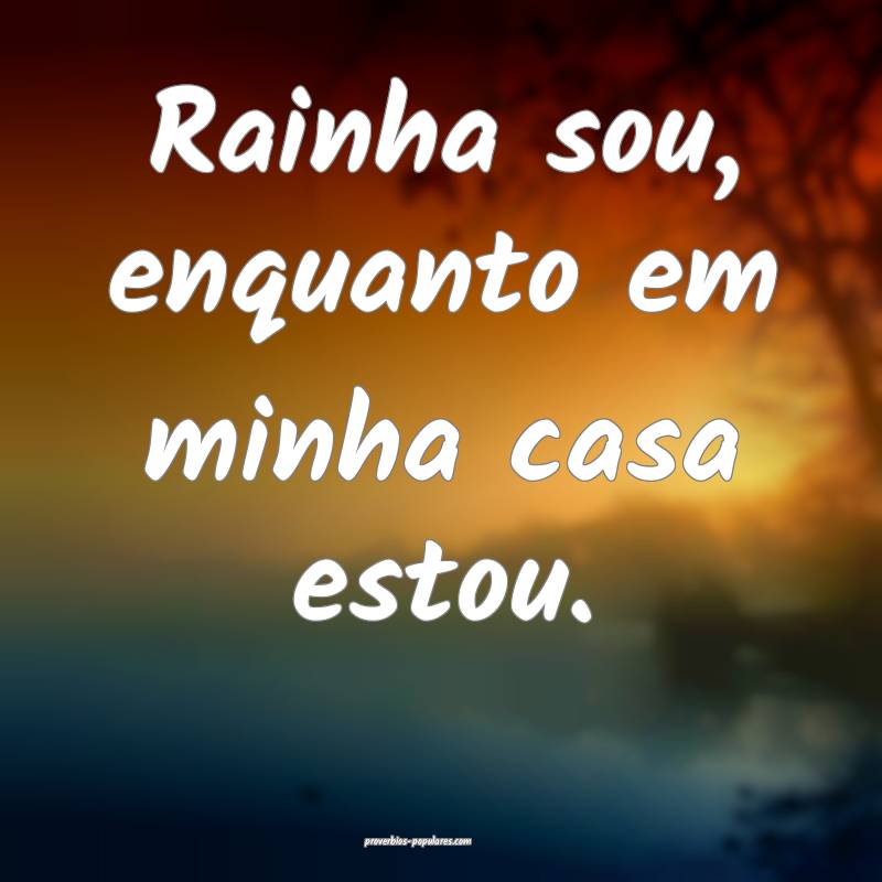 Rainha sou, enquanto em minha casa estou.
 ...