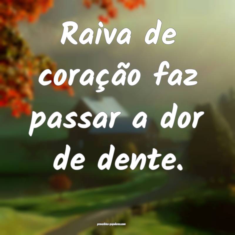 Raiva de coração faz passar a dor de dente.
...
