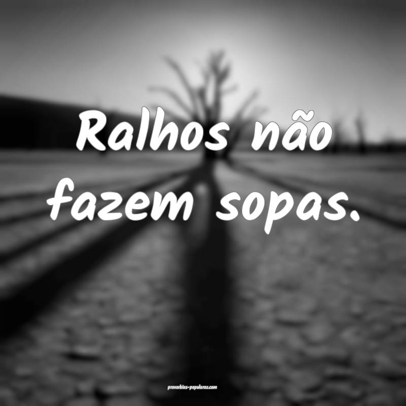 Ralhos não fazem sopas.
...